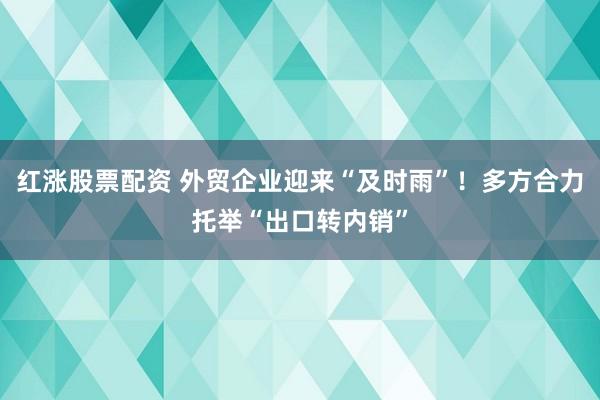 红涨股票配资 外贸企业迎来“及时雨”！多方合力托举“出口转内销”