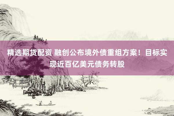 精选期货配资 融创公布境外债重组方案！目标实现近百亿美元债务转股