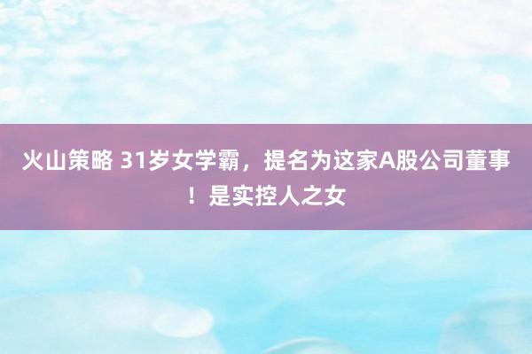 火山策略 31岁女学霸，提名为这家A股公司董事！是实控人之女