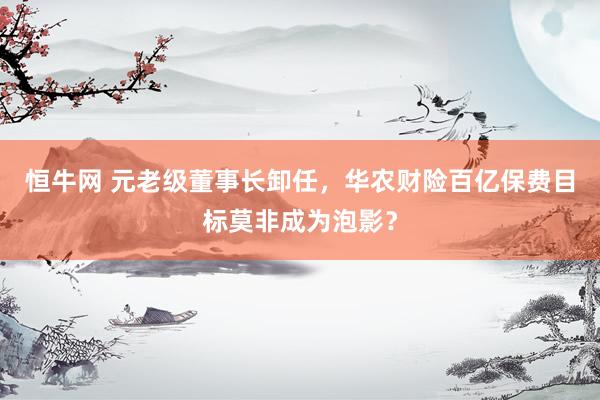 恒牛网 元老级董事长卸任，华农财险百亿保费目标莫非成为泡影？
