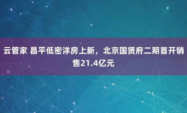 云管家 昌平低密洋房上新，北京国贤府二期首开销售21.4亿元