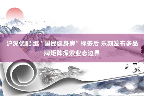 沪深优配 继“国民健身房”标签后 乐刻发布多品牌矩阵探索业态边界