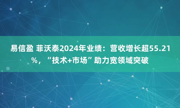 易信盈 菲沃泰2024年业绩：营收增长超55.21%，“技术+市场”助力宽领域突破