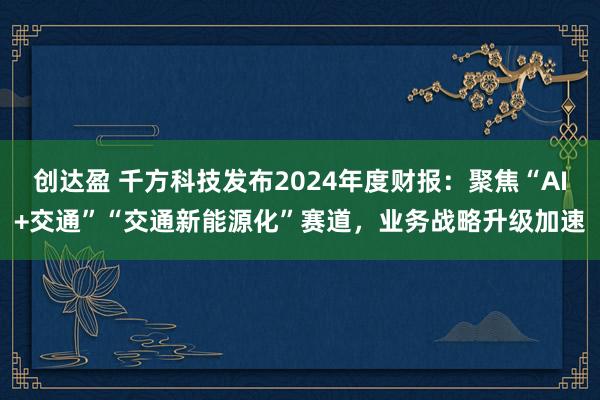 创达盈 千方科技发布2024年度财报：聚焦“AI+交通”“交通新能源化”赛道，业务战略升级加速