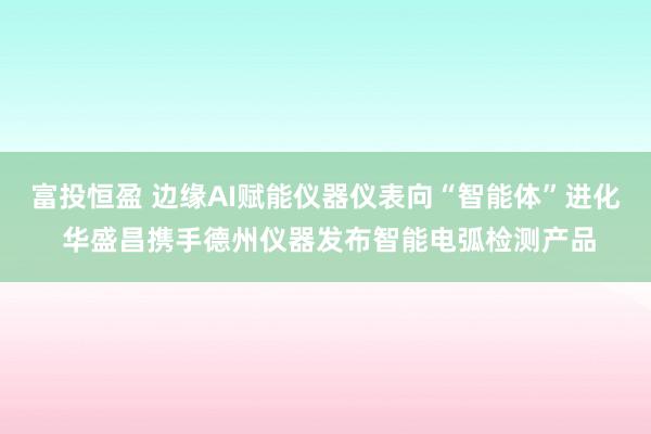 富投恒盈 边缘AI赋能仪器仪表向“智能体”进化 华盛昌携手德州仪器发布智能电弧检测产品