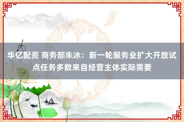 华亿配资 商务部朱冰：新一轮服务业扩大开放试点任务多数来自经营主体实际需要