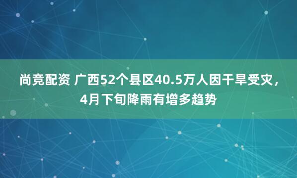 尚竞配资 广西52个县区40.5万人因干旱受灾，4月下旬降雨有增多趋势