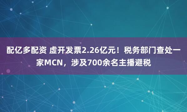 配亿多配资 虚开发票2.26亿元！税务部门查处一家MCN，涉及700余名主播避税