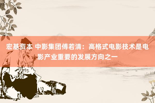 宏基资本 中影集团傅若清：高格式电影技术是电影产业重要的发展方向之一