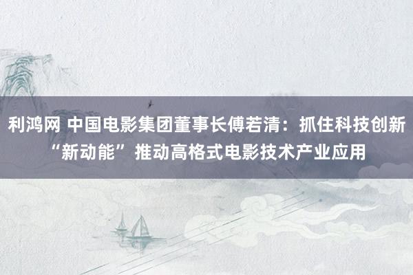 利鸿网 中国电影集团董事长傅若清：抓住科技创新“新动能” 推动高格式电影技术产业应用