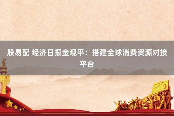 股易配 经济日报金观平：搭建全球消费资源对接平台