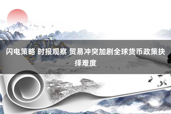 闪电策略 时报观察 贸易冲突加剧全球货币政策抉择难度