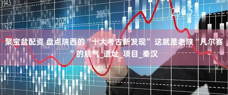 聚宝盆配资 盘点陕西的“十大考古新发现” 这就是老陕“凡尔赛”的底气_遗址_项目_秦汉