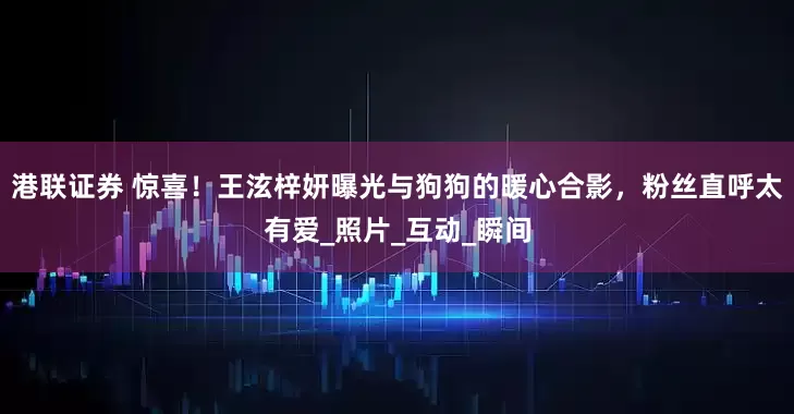 港联证券 惊喜！王泫梓妍曝光与狗狗的暖心合影，粉丝直呼太有爱_照片_互动_瞬间