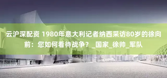 云沪深配资 1980年意大利记者纳西采访80岁的徐向前：您如何看待战争？_国家_徐帅_军队