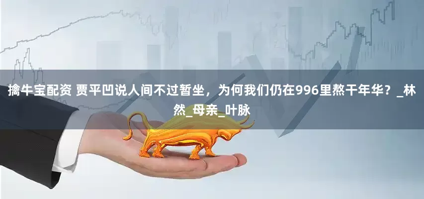 擒牛宝配资 贾平凹说人间不过暂坐，为何我们仍在996里熬干年华？_林然_母亲_叶脉