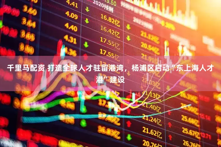 千里马配资 打造全球人才驻留港湾，杨浦区启动“东上海人才港”建设