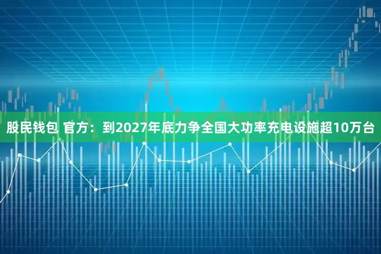 股民钱包 官方：到2027年底力争全国大功率充电设施超10万台