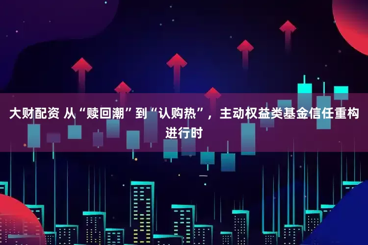 大财配资 从“赎回潮”到“认购热”，主动权益类基金信任重构进行时