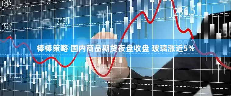 棒棒策略 国内商品期货夜盘收盘 玻璃涨近5%