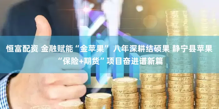 恒富配资 金融赋能“金苹果” 八年深耕结硕果 静宁县苹果“保险+期货”项目奋进谱新篇