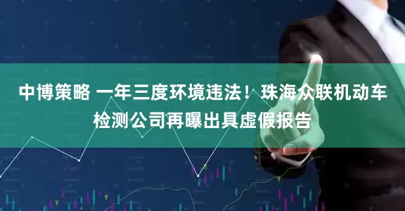 中博策略 一年三度环境违法！珠海众联机动车检测公司再曝出具虚假报告
