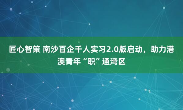 匠心智策 南沙百企千人实习2.0版启动，助力港澳青年“职”通湾区