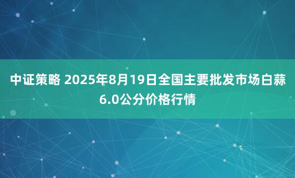 中证策略 2025年8月19日全国主要批发市场白蒜6.0公分价格行情