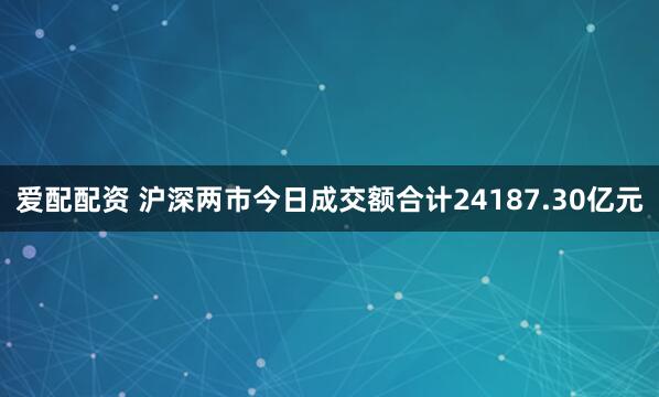 爱配配资 沪深两市今日成交额合计24187.30亿元