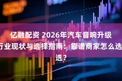 亿融配资 2026年汽车音响升级行业现状与选择指南：靠谱商家怎么选？